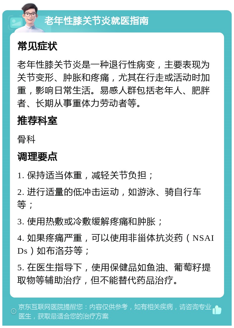 老年性膝关节炎就医指南 常见症状 老年性膝关节炎是一种退行性病变，主要表现为关节变形、肿胀和疼痛，尤其在行走或活动时加重，影响日常生活。易感人群包括老年人、肥胖者、长期从事重体力劳动者等。 推荐科室 骨科 调理要点 1. 保持适当体重，减轻关节负担； 2. 进行适量的低冲击运动，如游泳、骑自行车等； 3. 使用热敷或冷敷缓解疼痛和肿胀； 4. 如果疼痛严重，可以使用非甾体抗炎药（NSAIDs）如布洛芬等； 5. 在医生指导下，使用保健品如鱼油、葡萄籽提取物等辅助治疗，但不能替代药品治疗。