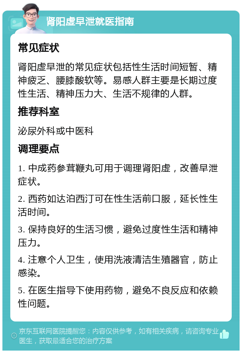 肾阳虚早泄就医指南 常见症状 肾阳虚早泄的常见症状包括性生活时间短暂、精神疲乏、腰膝酸软等。易感人群主要是长期过度性生活、精神压力大、生活不规律的人群。 推荐科室 泌尿外科或中医科 调理要点 1. 中成药参茸鞭丸可用于调理肾阳虚，改善早泄症状。 2. 西药如达泊西汀可在性生活前口服，延长性生活时间。 3. 保持良好的生活习惯，避免过度性生活和精神压力。 4. 注意个人卫生，使用洗液清洁生殖器官，防止感染。 5. 在医生指导下使用药物，避免不良反应和依赖性问题。