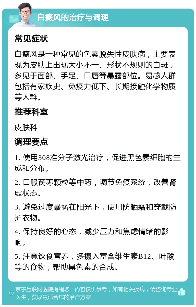 白癜风的治疗与调理 常见症状 白癜风是一种常见的色素脱失性皮肤病，主要表现为皮肤上出现大小不一、形状不规则的白斑，多见于面部、手足、口唇等暴露部位。易感人群包括有家族史、免疫力低下、长期接触化学物质等人群。 推荐科室 皮肤科 调理要点 1. 使用308准分子激光治疗，促进黑色素细胞的生成和分布。 2. 口服芪枣颗粒等中药，调节免疫系统，改善肾虚状态。 3. 避免过度暴露在阳光下，使用防晒霜和穿戴防护衣物。 4. 保持良好的心态，减少压力和焦虑情绪的影响。 5. 注意饮食营养，多摄入富含维生素B12、叶酸等的食物，帮助黑色素的合成。