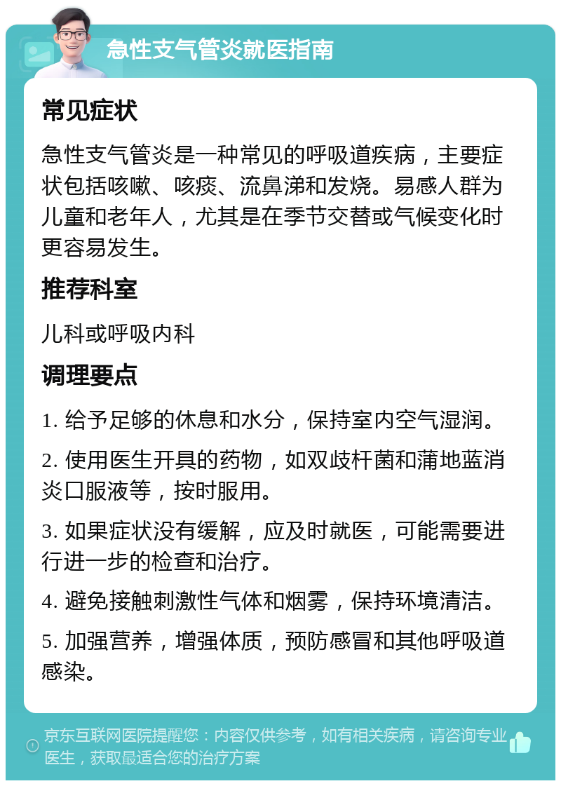 急性支气管炎就医指南 常见症状 急性支气管炎是一种常见的呼吸道疾病，主要症状包括咳嗽、咳痰、流鼻涕和发烧。易感人群为儿童和老年人，尤其是在季节交替或气候变化时更容易发生。 推荐科室 儿科或呼吸内科 调理要点 1. 给予足够的休息和水分，保持室内空气湿润。 2. 使用医生开具的药物，如双歧杆菌和蒲地蓝消炎口服液等，按时服用。 3. 如果症状没有缓解，应及时就医，可能需要进行进一步的检查和治疗。 4. 避免接触刺激性气体和烟雾，保持环境清洁。 5. 加强营养，增强体质，预防感冒和其他呼吸道感染。