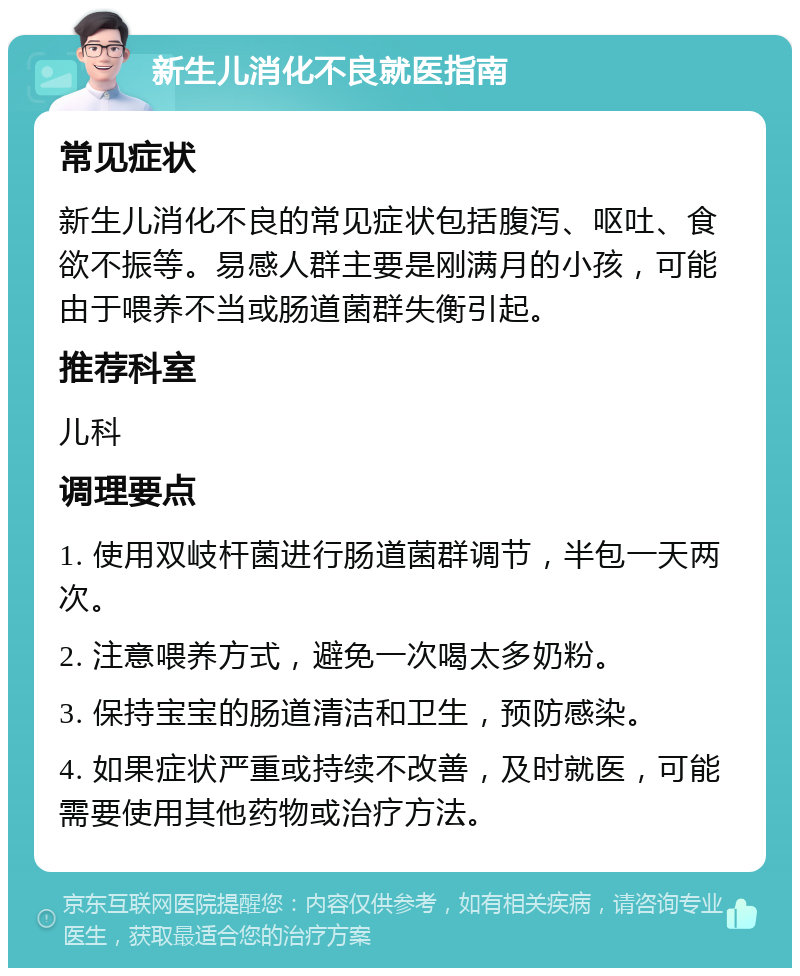 新生儿消化不良就医指南 常见症状 新生儿消化不良的常见症状包括腹泻、呕吐、食欲不振等。易感人群主要是刚满月的小孩，可能由于喂养不当或肠道菌群失衡引起。 推荐科室 儿科 调理要点 1. 使用双岐杆菌进行肠道菌群调节，半包一天两次。 2. 注意喂养方式，避免一次喝太多奶粉。 3. 保持宝宝的肠道清洁和卫生，预防感染。 4. 如果症状严重或持续不改善，及时就医，可能需要使用其他药物或治疗方法。