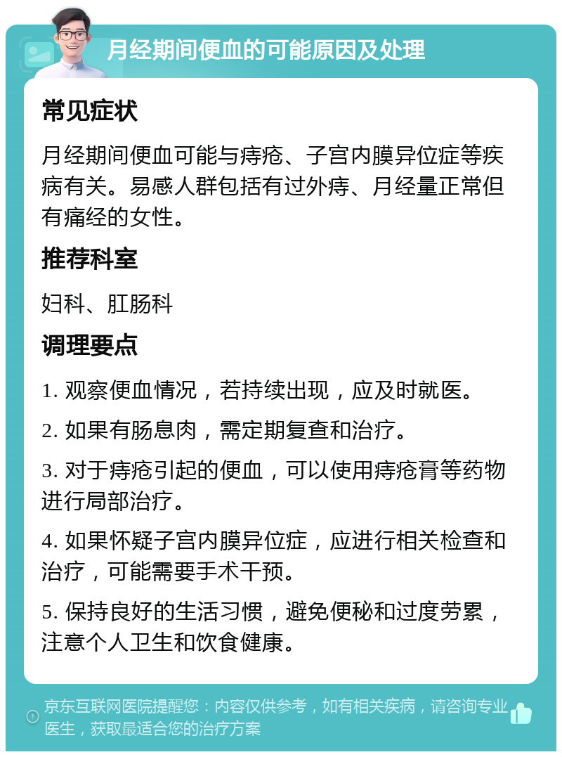 月经期间便血的可能原因及处理 常见症状 月经期间便血可能与痔疮、子宫内膜异位症等疾病有关。易感人群包括有过外痔、月经量正常但有痛经的女性。 推荐科室 妇科、肛肠科 调理要点 1. 观察便血情况，若持续出现，应及时就医。 2. 如果有肠息肉，需定期复查和治疗。 3. 对于痔疮引起的便血，可以使用痔疮膏等药物进行局部治疗。 4. 如果怀疑子宫内膜异位症，应进行相关检查和治疗，可能需要手术干预。 5. 保持良好的生活习惯，避免便秘和过度劳累，注意个人卫生和饮食健康。