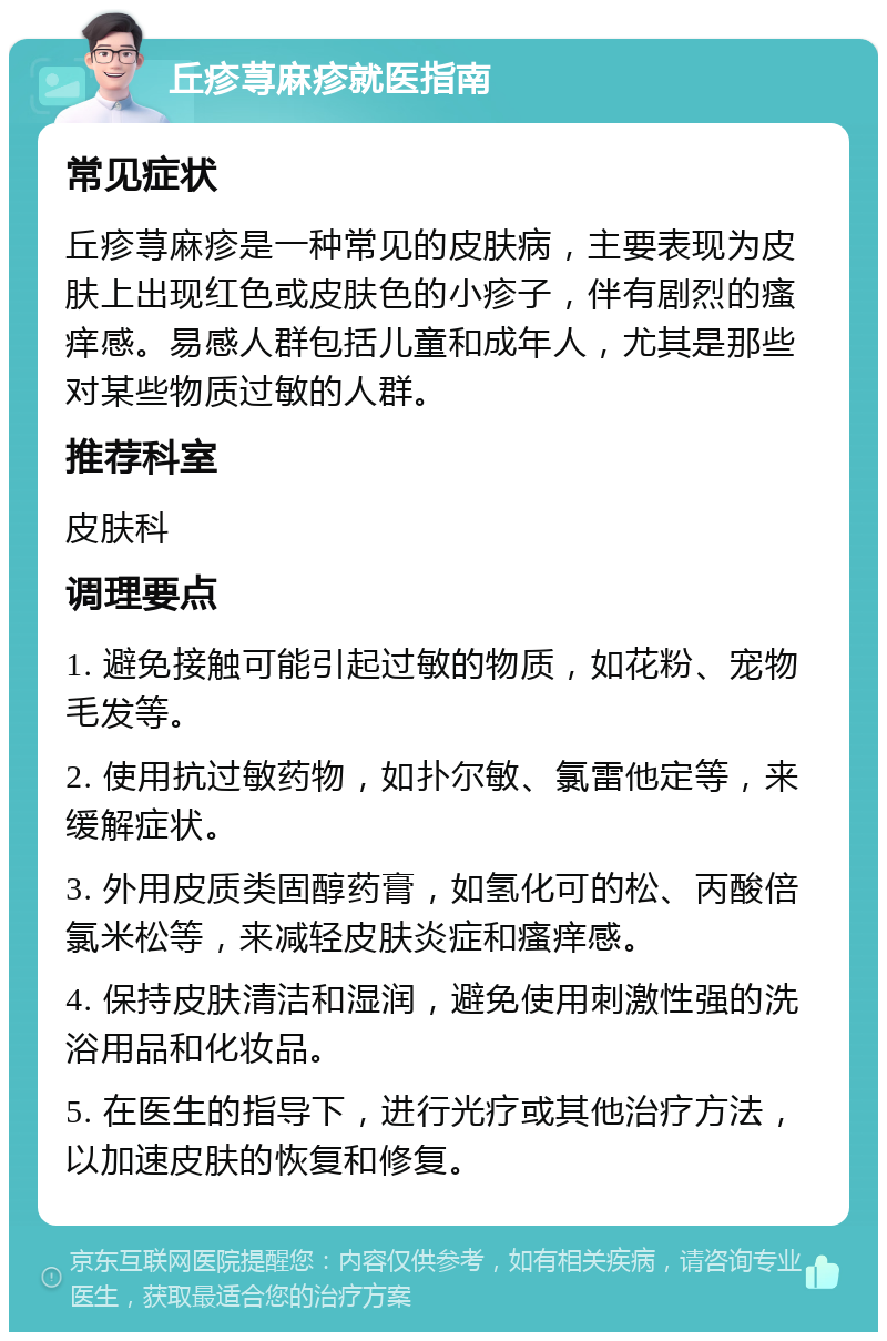 丘疹荨麻疹就医指南 常见症状 丘疹荨麻疹是一种常见的皮肤病，主要表现为皮肤上出现红色或皮肤色的小疹子，伴有剧烈的瘙痒感。易感人群包括儿童和成年人，尤其是那些对某些物质过敏的人群。 推荐科室 皮肤科 调理要点 1. 避免接触可能引起过敏的物质，如花粉、宠物毛发等。 2. 使用抗过敏药物，如扑尔敏、氯雷他定等，来缓解症状。 3. 外用皮质类固醇药膏，如氢化可的松、丙酸倍氯米松等，来减轻皮肤炎症和瘙痒感。 4. 保持皮肤清洁和湿润，避免使用刺激性强的洗浴用品和化妆品。 5. 在医生的指导下，进行光疗或其他治疗方法，以加速皮肤的恢复和修复。