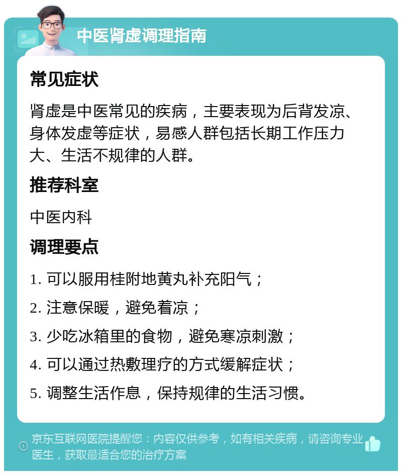 中医肾虚调理指南 常见症状 肾虚是中医常见的疾病，主要表现为后背发凉、身体发虚等症状，易感人群包括长期工作压力大、生活不规律的人群。 推荐科室 中医内科 调理要点 1. 可以服用桂附地黄丸补充阳气； 2. 注意保暖，避免着凉； 3. 少吃冰箱里的食物，避免寒凉刺激； 4. 可以通过热敷理疗的方式缓解症状； 5. 调整生活作息，保持规律的生活习惯。