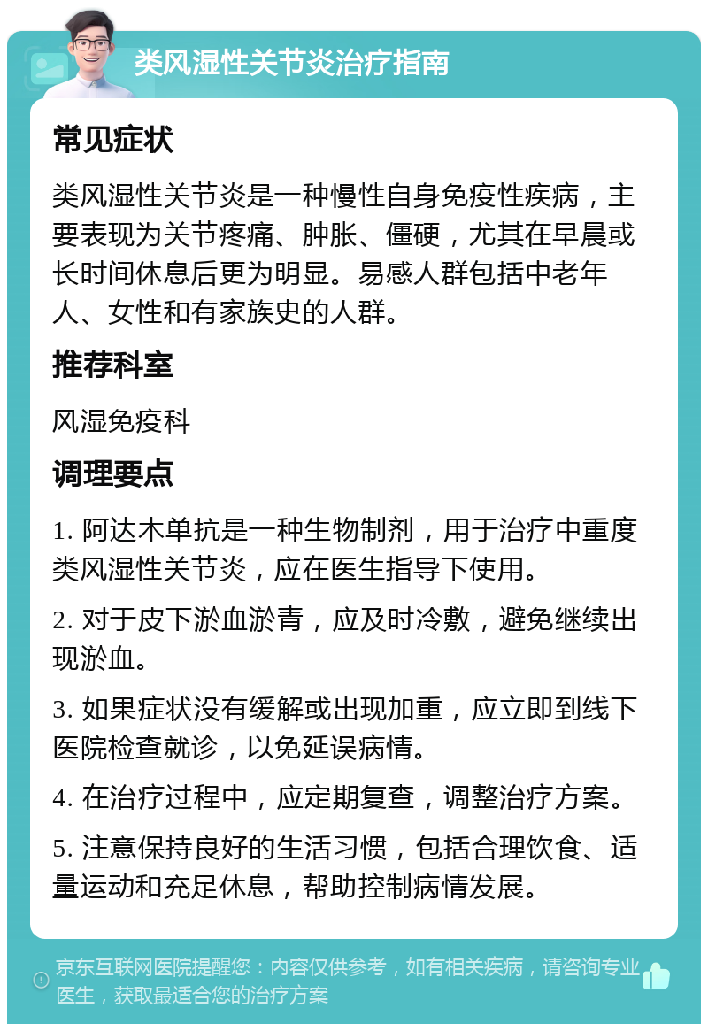 类风湿性关节炎治疗指南 常见症状 类风湿性关节炎是一种慢性自身免疫性疾病，主要表现为关节疼痛、肿胀、僵硬，尤其在早晨或长时间休息后更为明显。易感人群包括中老年人、女性和有家族史的人群。 推荐科室 风湿免疫科 调理要点 1. 阿达木单抗是一种生物制剂，用于治疗中重度类风湿性关节炎，应在医生指导下使用。 2. 对于皮下淤血淤青，应及时冷敷，避免继续出现淤血。 3. 如果症状没有缓解或出现加重，应立即到线下医院检查就诊，以免延误病情。 4. 在治疗过程中，应定期复查，调整治疗方案。 5. 注意保持良好的生活习惯，包括合理饮食、适量运动和充足休息，帮助控制病情发展。