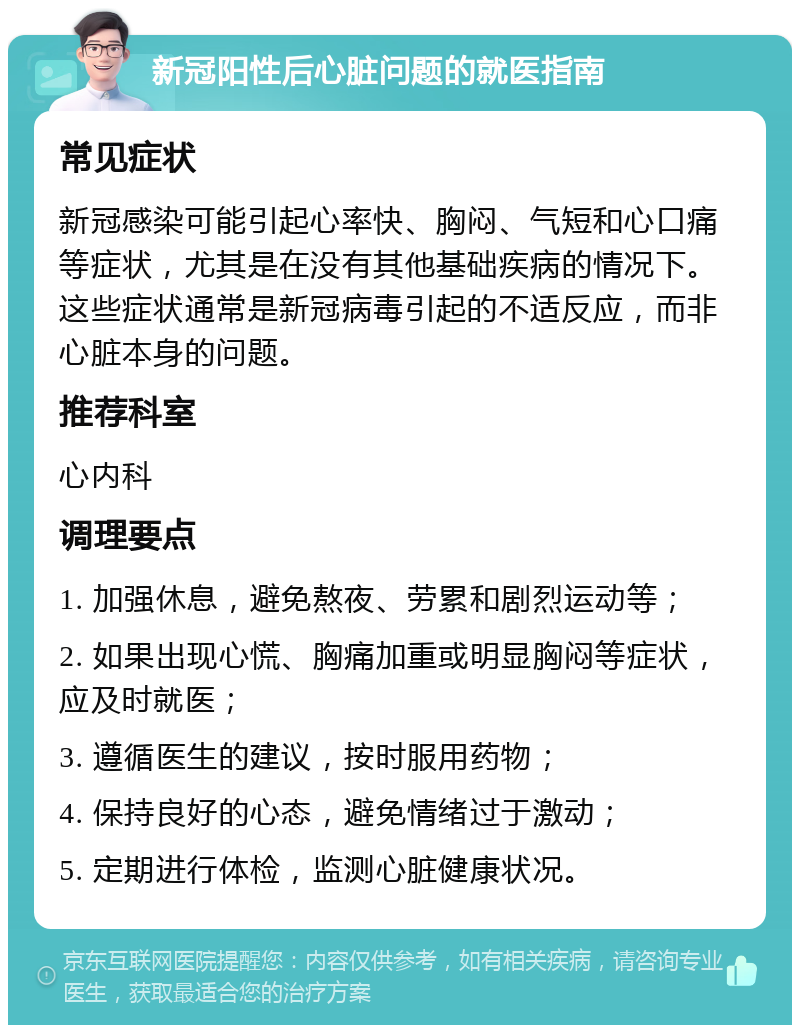 新冠阳性后心脏问题的就医指南 常见症状 新冠感染可能引起心率快、胸闷、气短和心口痛等症状，尤其是在没有其他基础疾病的情况下。这些症状通常是新冠病毒引起的不适反应，而非心脏本身的问题。 推荐科室 心内科 调理要点 1. 加强休息，避免熬夜、劳累和剧烈运动等； 2. 如果出现心慌、胸痛加重或明显胸闷等症状，应及时就医； 3. 遵循医生的建议，按时服用药物； 4. 保持良好的心态，避免情绪过于激动； 5. 定期进行体检，监测心脏健康状况。