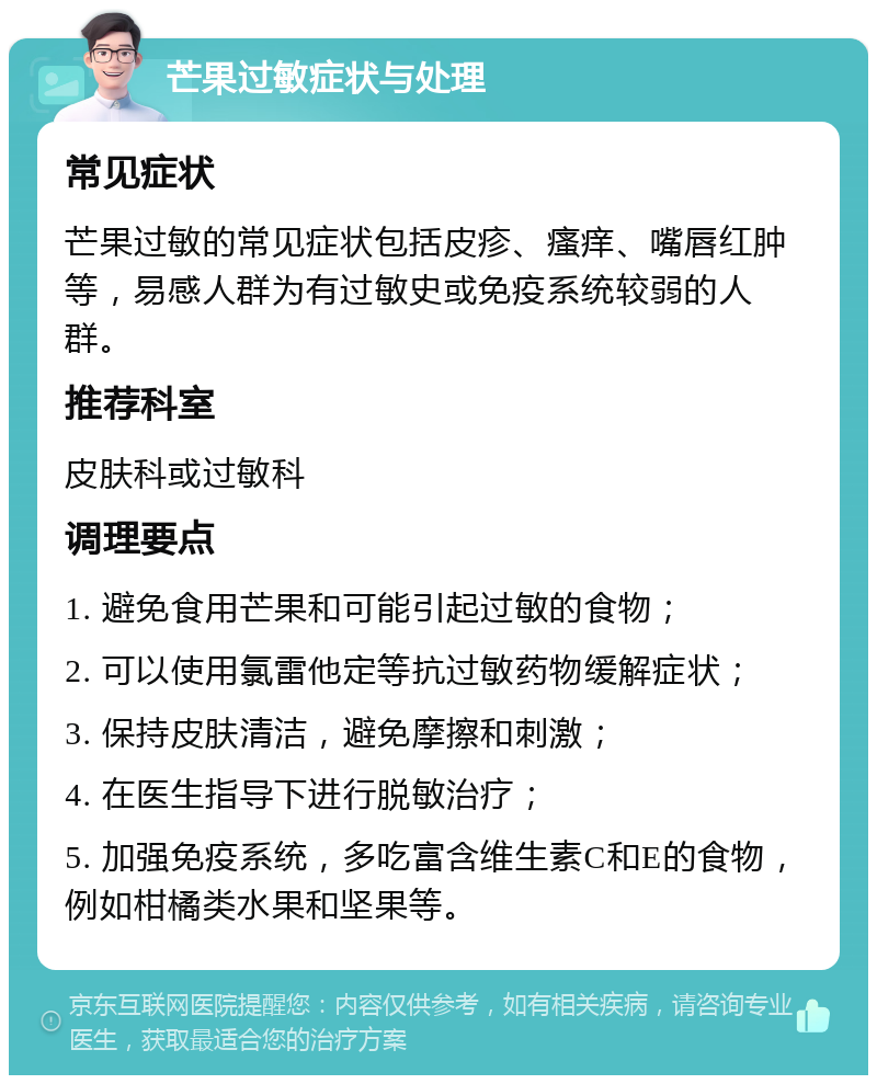 芒果过敏症状与处理 常见症状 芒果过敏的常见症状包括皮疹、瘙痒、嘴唇红肿等，易感人群为有过敏史或免疫系统较弱的人群。 推荐科室 皮肤科或过敏科 调理要点 1. 避免食用芒果和可能引起过敏的食物； 2. 可以使用氯雷他定等抗过敏药物缓解症状； 3. 保持皮肤清洁，避免摩擦和刺激； 4. 在医生指导下进行脱敏治疗； 5. 加强免疫系统，多吃富含维生素C和E的食物，例如柑橘类水果和坚果等。