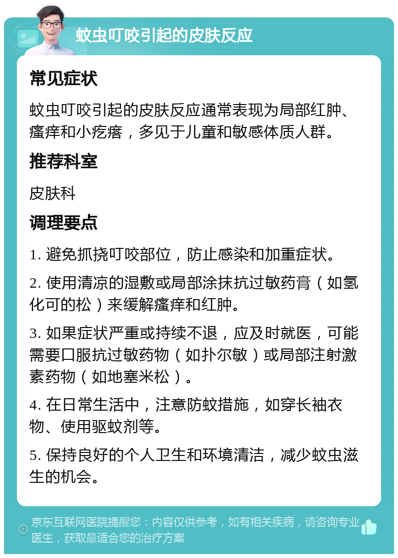 蚊虫叮咬引起的皮肤反应 常见症状 蚊虫叮咬引起的皮肤反应通常表现为局部红肿、瘙痒和小疙瘩，多见于儿童和敏感体质人群。 推荐科室 皮肤科 调理要点 1. 避免抓挠叮咬部位，防止感染和加重症状。 2. 使用清凉的湿敷或局部涂抹抗过敏药膏（如氢化可的松）来缓解瘙痒和红肿。 3. 如果症状严重或持续不退，应及时就医，可能需要口服抗过敏药物（如扑尔敏）或局部注射激素药物（如地塞米松）。 4. 在日常生活中，注意防蚊措施，如穿长袖衣物、使用驱蚊剂等。 5. 保持良好的个人卫生和环境清洁，减少蚊虫滋生的机会。