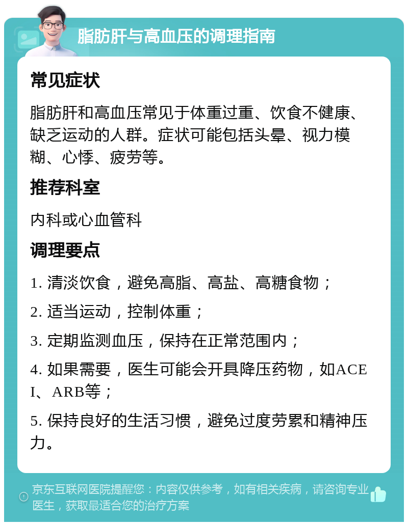 脂肪肝与高血压的调理指南 常见症状 脂肪肝和高血压常见于体重过重、饮食不健康、缺乏运动的人群。症状可能包括头晕、视力模糊、心悸、疲劳等。 推荐科室 内科或心血管科 调理要点 1. 清淡饮食，避免高脂、高盐、高糖食物； 2. 适当运动，控制体重； 3. 定期监测血压，保持在正常范围内； 4. 如果需要，医生可能会开具降压药物，如ACEI、ARB等； 5. 保持良好的生活习惯，避免过度劳累和精神压力。