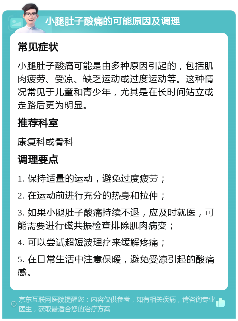 小腿肚子酸痛的可能原因及调理 常见症状 小腿肚子酸痛可能是由多种原因引起的，包括肌肉疲劳、受凉、缺乏运动或过度运动等。这种情况常见于儿童和青少年，尤其是在长时间站立或走路后更为明显。 推荐科室 康复科或骨科 调理要点 1. 保持适量的运动，避免过度疲劳； 2. 在运动前进行充分的热身和拉伸； 3. 如果小腿肚子酸痛持续不退，应及时就医，可能需要进行磁共振检查排除肌肉病变； 4. 可以尝试超短波理疗来缓解疼痛； 5. 在日常生活中注意保暖，避免受凉引起的酸痛感。