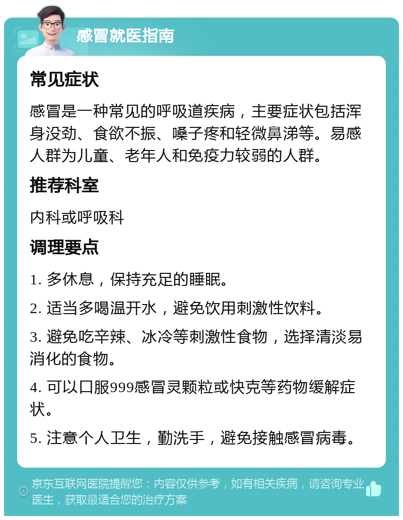 感冒就医指南 常见症状 感冒是一种常见的呼吸道疾病，主要症状包括浑身没劲、食欲不振、嗓子疼和轻微鼻涕等。易感人群为儿童、老年人和免疫力较弱的人群。 推荐科室 内科或呼吸科 调理要点 1. 多休息，保持充足的睡眠。 2. 适当多喝温开水，避免饮用刺激性饮料。 3. 避免吃辛辣、冰冷等刺激性食物，选择清淡易消化的食物。 4. 可以口服999感冒灵颗粒或快克等药物缓解症状。 5. 注意个人卫生，勤洗手，避免接触感冒病毒。