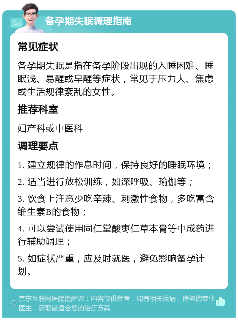 备孕期失眠调理指南 常见症状 备孕期失眠是指在备孕阶段出现的入睡困难、睡眠浅、易醒或早醒等症状，常见于压力大、焦虑或生活规律紊乱的女性。 推荐科室 妇产科或中医科 调理要点 1. 建立规律的作息时间，保持良好的睡眠环境； 2. 适当进行放松训练，如深呼吸、瑜伽等； 3. 饮食上注意少吃辛辣、刺激性食物，多吃富含维生素B的食物； 4. 可以尝试使用同仁堂酸枣仁草本膏等中成药进行辅助调理； 5. 如症状严重，应及时就医，避免影响备孕计划。