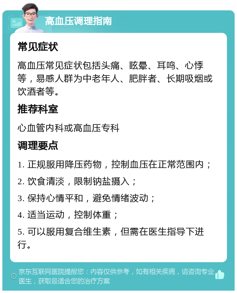 高血压调理指南 常见症状 高血压常见症状包括头痛、眩晕、耳鸣、心悸等，易感人群为中老年人、肥胖者、长期吸烟或饮酒者等。 推荐科室 心血管内科或高血压专科 调理要点 1. 正规服用降压药物，控制血压在正常范围内； 2. 饮食清淡，限制钠盐摄入； 3. 保持心情平和，避免情绪波动； 4. 适当运动，控制体重； 5. 可以服用复合维生素，但需在医生指导下进行。