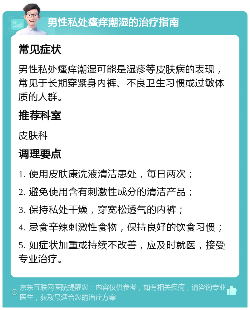 男性私处瘙痒潮湿的治疗指南 常见症状 男性私处瘙痒潮湿可能是湿疹等皮肤病的表现，常见于长期穿紧身内裤、不良卫生习惯或过敏体质的人群。 推荐科室 皮肤科 调理要点 1. 使用皮肤康洗液清洁患处，每日两次； 2. 避免使用含有刺激性成分的清洁产品； 3. 保持私处干燥，穿宽松透气的内裤； 4. 忌食辛辣刺激性食物，保持良好的饮食习惯； 5. 如症状加重或持续不改善，应及时就医，接受专业治疗。