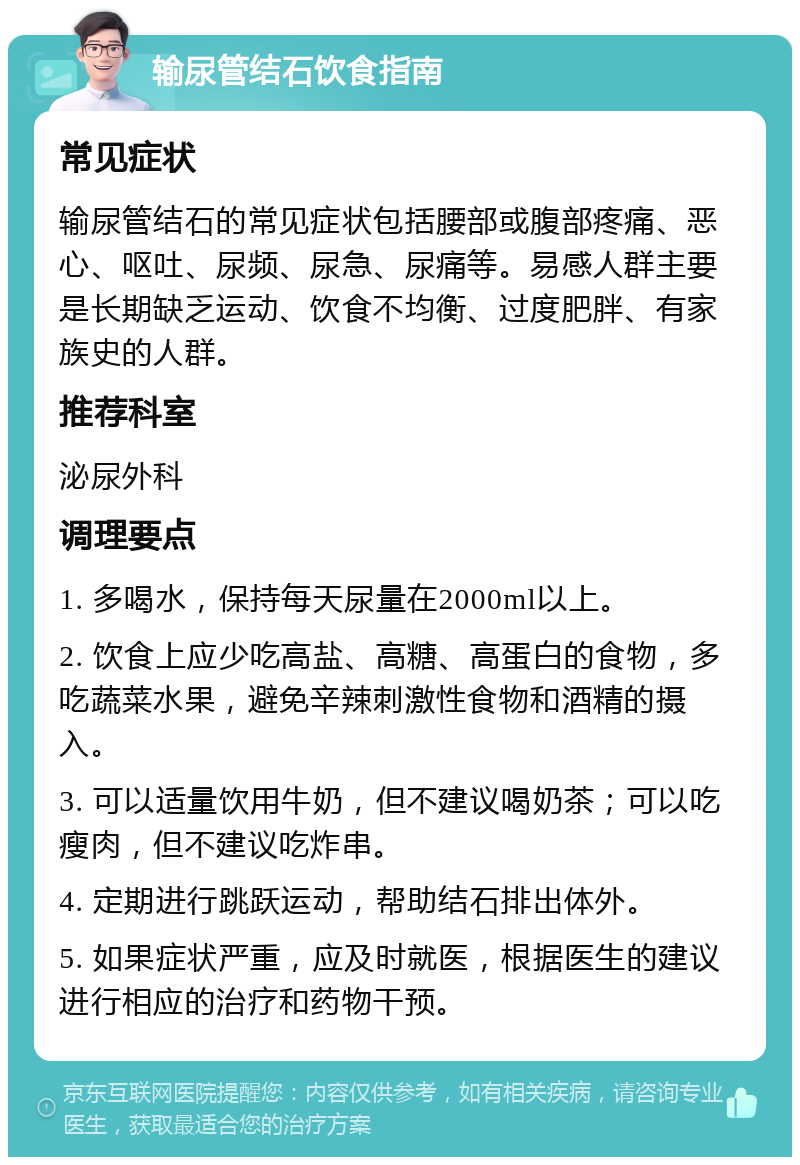 输尿管结石饮食指南 常见症状 输尿管结石的常见症状包括腰部或腹部疼痛、恶心、呕吐、尿频、尿急、尿痛等。易感人群主要是长期缺乏运动、饮食不均衡、过度肥胖、有家族史的人群。 推荐科室 泌尿外科 调理要点 1. 多喝水，保持每天尿量在2000ml以上。 2. 饮食上应少吃高盐、高糖、高蛋白的食物，多吃蔬菜水果，避免辛辣刺激性食物和酒精的摄入。 3. 可以适量饮用牛奶，但不建议喝奶茶；可以吃瘦肉，但不建议吃炸串。 4. 定期进行跳跃运动，帮助结石排出体外。 5. 如果症状严重，应及时就医，根据医生的建议进行相应的治疗和药物干预。