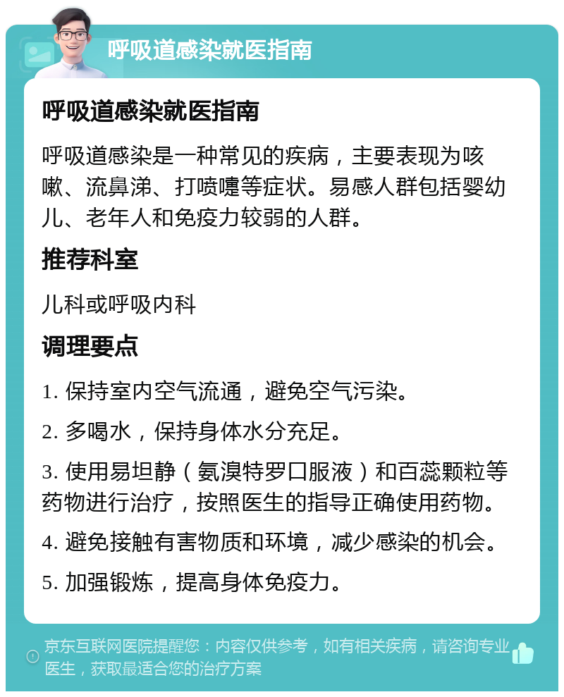 呼吸道感染就医指南 呼吸道感染就医指南 呼吸道感染是一种常见的疾病，主要表现为咳嗽、流鼻涕、打喷嚏等症状。易感人群包括婴幼儿、老年人和免疫力较弱的人群。 推荐科室 儿科或呼吸内科 调理要点 1. 保持室内空气流通，避免空气污染。 2. 多喝水，保持身体水分充足。 3. 使用易坦静（氨溴特罗口服液）和百蕊颗粒等药物进行治疗，按照医生的指导正确使用药物。 4. 避免接触有害物质和环境，减少感染的机会。 5. 加强锻炼，提高身体免疫力。