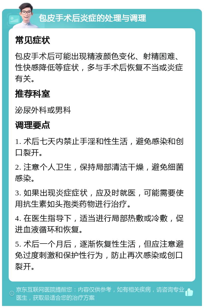 包皮手术后炎症的处理与调理 常见症状 包皮手术后可能出现精液颜色变化、射精困难、性快感降低等症状，多与手术后恢复不当或炎症有关。 推荐科室 泌尿外科或男科 调理要点 1. 术后七天内禁止手淫和性生活，避免感染和创口裂开。 2. 注意个人卫生，保持局部清洁干燥，避免细菌感染。 3. 如果出现炎症症状，应及时就医，可能需要使用抗生素如头孢类药物进行治疗。 4. 在医生指导下，适当进行局部热敷或冷敷，促进血液循环和恢复。 5. 术后一个月后，逐渐恢复性生活，但应注意避免过度刺激和保护性行为，防止再次感染或创口裂开。