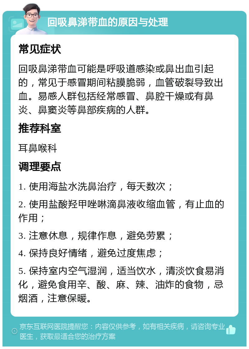 回吸鼻涕带血的原因与处理 常见症状 回吸鼻涕带血可能是呼吸道感染或鼻出血引起的，常见于感冒期间粘膜脆弱，血管破裂导致出血。易感人群包括经常感冒、鼻腔干燥或有鼻炎、鼻窦炎等鼻部疾病的人群。 推荐科室 耳鼻喉科 调理要点 1. 使用海盐水洗鼻治疗，每天数次； 2. 使用盐酸羟甲唑啉滴鼻液收缩血管，有止血的作用； 3. 注意休息，规律作息，避免劳累； 4. 保持良好情绪，避免过度焦虑； 5. 保持室内空气湿润，适当饮水，清淡饮食易消化，避免食用辛、酸、麻、辣、油炸的食物，忌烟酒，注意保暖。