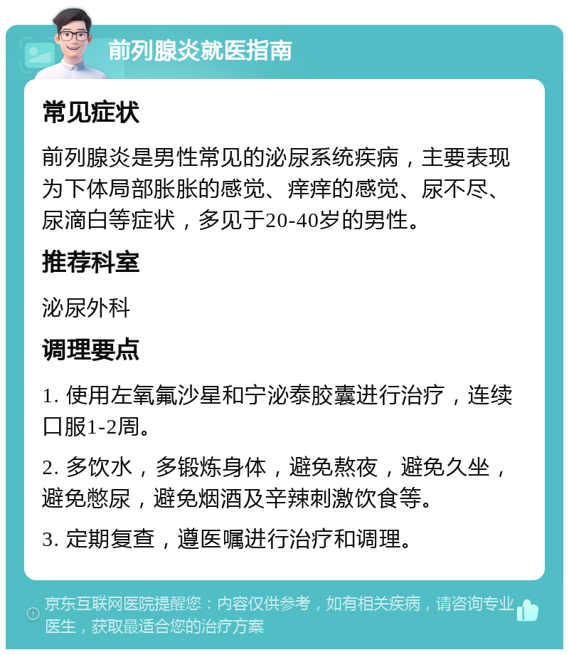 前列腺炎就医指南 常见症状 前列腺炎是男性常见的泌尿系统疾病，主要表现为下体局部胀胀的感觉、痒痒的感觉、尿不尽、尿滴白等症状，多见于20-40岁的男性。 推荐科室 泌尿外科 调理要点 1. 使用左氧氟沙星和宁泌泰胶囊进行治疗，连续口服1-2周。 2. 多饮水，多锻炼身体，避免熬夜，避免久坐，避免憋尿，避免烟酒及辛辣刺激饮食等。 3. 定期复查，遵医嘱进行治疗和调理。