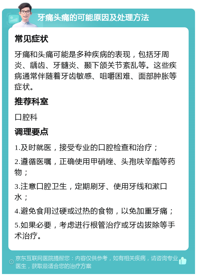 牙痛头痛的可能原因及处理方法 常见症状 牙痛和头痛可能是多种疾病的表现，包括牙周炎、龋齿、牙髓炎、颞下颌关节紊乱等。这些疾病通常伴随着牙齿敏感、咀嚼困难、面部肿胀等症状。 推荐科室 口腔科 调理要点 1.及时就医，接受专业的口腔检查和治疗； 2.遵循医嘱，正确使用甲硝唑、头孢呋辛酯等药物； 3.注意口腔卫生，定期刷牙、使用牙线和漱口水； 4.避免食用过硬或过热的食物，以免加重牙痛； 5.如果必要，考虑进行根管治疗或牙齿拔除等手术治疗。