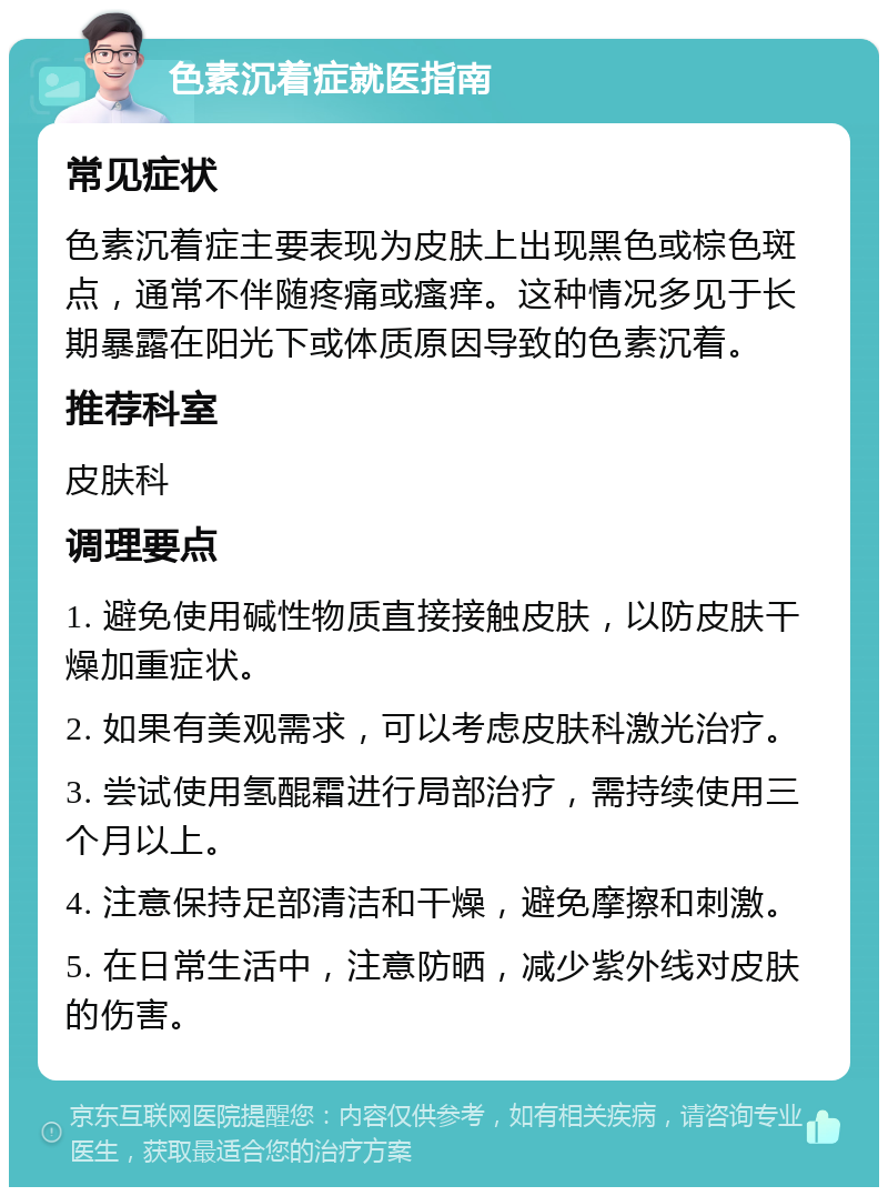 色素沉着症就医指南 常见症状 色素沉着症主要表现为皮肤上出现黑色或棕色斑点，通常不伴随疼痛或瘙痒。这种情况多见于长期暴露在阳光下或体质原因导致的色素沉着。 推荐科室 皮肤科 调理要点 1. 避免使用碱性物质直接接触皮肤，以防皮肤干燥加重症状。 2. 如果有美观需求，可以考虑皮肤科激光治疗。 3. 尝试使用氢醌霜进行局部治疗，需持续使用三个月以上。 4. 注意保持足部清洁和干燥，避免摩擦和刺激。 5. 在日常生活中，注意防晒，减少紫外线对皮肤的伤害。