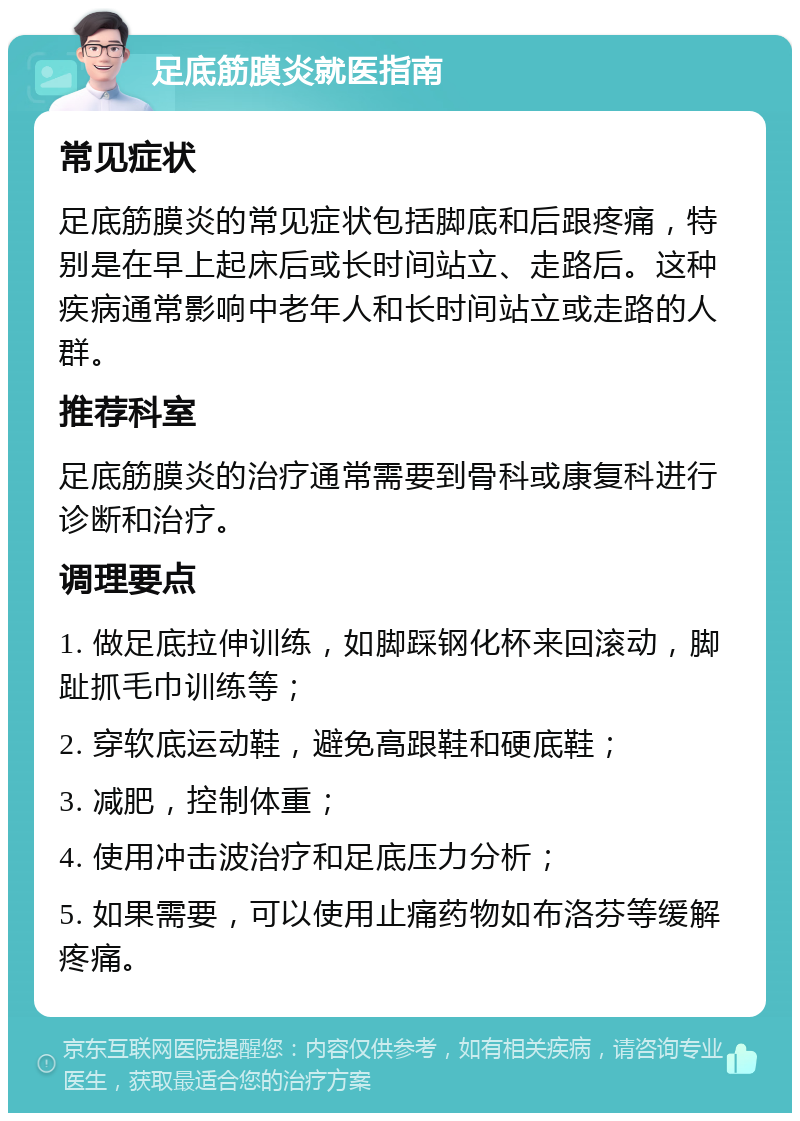 足底筋膜炎就医指南 常见症状 足底筋膜炎的常见症状包括脚底和后跟疼痛，特别是在早上起床后或长时间站立、走路后。这种疾病通常影响中老年人和长时间站立或走路的人群。 推荐科室 足底筋膜炎的治疗通常需要到骨科或康复科进行诊断和治疗。 调理要点 1. 做足底拉伸训练，如脚踩钢化杯来回滚动，脚趾抓毛巾训练等； 2. 穿软底运动鞋，避免高跟鞋和硬底鞋； 3. 减肥，控制体重； 4. 使用冲击波治疗和足底压力分析； 5. 如果需要，可以使用止痛药物如布洛芬等缓解疼痛。