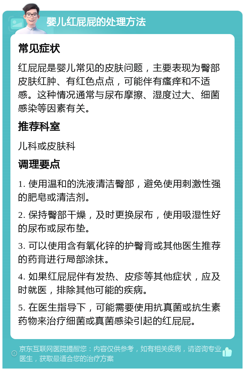 婴儿红屁屁的处理方法 常见症状 红屁屁是婴儿常见的皮肤问题，主要表现为臀部皮肤红肿、有红色点点，可能伴有瘙痒和不适感。这种情况通常与尿布摩擦、湿度过大、细菌感染等因素有关。 推荐科室 儿科或皮肤科 调理要点 1. 使用温和的洗液清洁臀部，避免使用刺激性强的肥皂或清洁剂。 2. 保持臀部干燥，及时更换尿布，使用吸湿性好的尿布或尿布垫。 3. 可以使用含有氧化锌的护臀膏或其他医生推荐的药膏进行局部涂抹。 4. 如果红屁屁伴有发热、皮疹等其他症状，应及时就医，排除其他可能的疾病。 5. 在医生指导下，可能需要使用抗真菌或抗生素药物来治疗细菌或真菌感染引起的红屁屁。