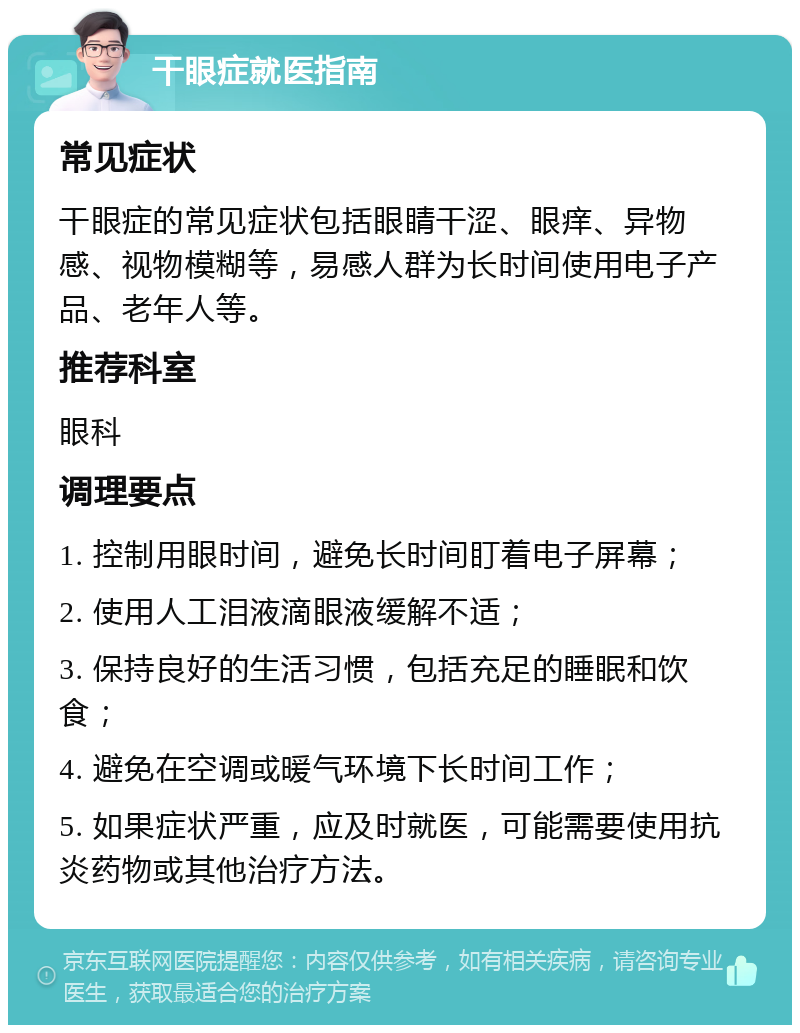 干眼症就医指南 常见症状 干眼症的常见症状包括眼睛干涩、眼痒、异物感、视物模糊等，易感人群为长时间使用电子产品、老年人等。 推荐科室 眼科 调理要点 1. 控制用眼时间，避免长时间盯着电子屏幕； 2. 使用人工泪液滴眼液缓解不适； 3. 保持良好的生活习惯，包括充足的睡眠和饮食； 4. 避免在空调或暖气环境下长时间工作； 5. 如果症状严重，应及时就医，可能需要使用抗炎药物或其他治疗方法。