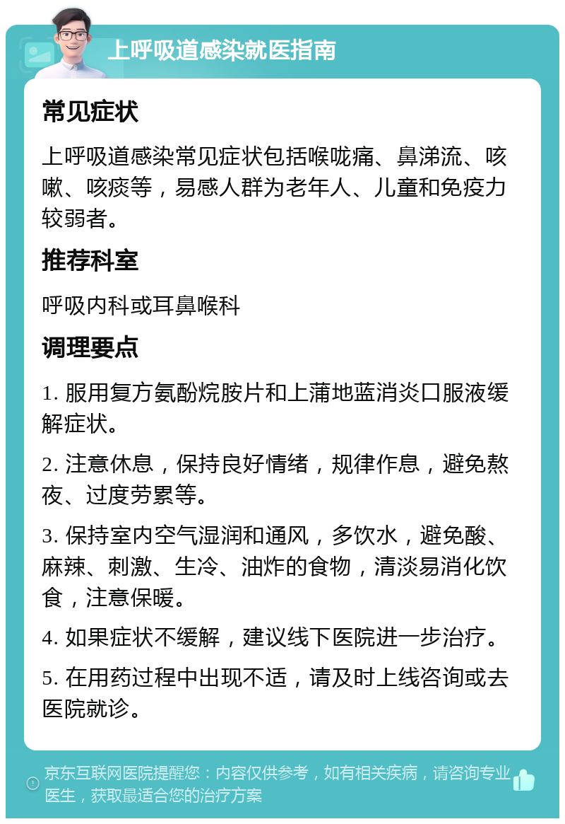 上呼吸道感染就医指南 常见症状 上呼吸道感染常见症状包括喉咙痛、鼻涕流、咳嗽、咳痰等，易感人群为老年人、儿童和免疫力较弱者。 推荐科室 呼吸内科或耳鼻喉科 调理要点 1. 服用复方氨酚烷胺片和上蒲地蓝消炎口服液缓解症状。 2. 注意休息，保持良好情绪，规律作息，避免熬夜、过度劳累等。 3. 保持室内空气湿润和通风，多饮水，避免酸、麻辣、刺激、生冷、油炸的食物，清淡易消化饮食，注意保暖。 4. 如果症状不缓解，建议线下医院进一步治疗。 5. 在用药过程中出现不适，请及时上线咨询或去医院就诊。