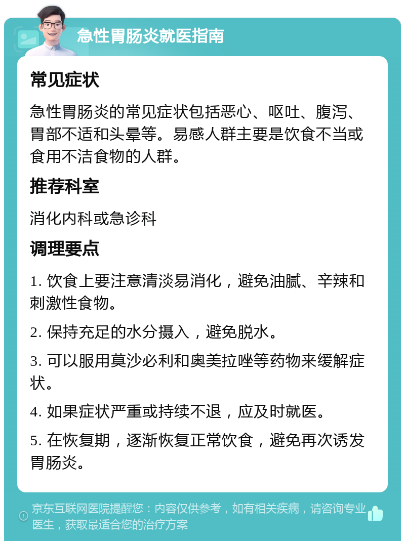 急性胃肠炎就医指南 常见症状 急性胃肠炎的常见症状包括恶心、呕吐、腹泻、胃部不适和头晕等。易感人群主要是饮食不当或食用不洁食物的人群。 推荐科室 消化内科或急诊科 调理要点 1. 饮食上要注意清淡易消化，避免油腻、辛辣和刺激性食物。 2. 保持充足的水分摄入，避免脱水。 3. 可以服用莫沙必利和奥美拉唑等药物来缓解症状。 4. 如果症状严重或持续不退，应及时就医。 5. 在恢复期，逐渐恢复正常饮食，避免再次诱发胃肠炎。