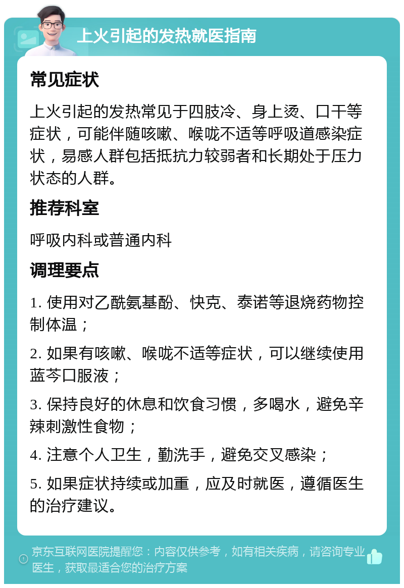 上火引起的发热就医指南 常见症状 上火引起的发热常见于四肢冷、身上烫、口干等症状，可能伴随咳嗽、喉咙不适等呼吸道感染症状，易感人群包括抵抗力较弱者和长期处于压力状态的人群。 推荐科室 呼吸内科或普通内科 调理要点 1. 使用对乙酰氨基酚、快克、泰诺等退烧药物控制体温； 2. 如果有咳嗽、喉咙不适等症状，可以继续使用蓝芩口服液； 3. 保持良好的休息和饮食习惯，多喝水，避免辛辣刺激性食物； 4. 注意个人卫生，勤洗手，避免交叉感染； 5. 如果症状持续或加重，应及时就医，遵循医生的治疗建议。