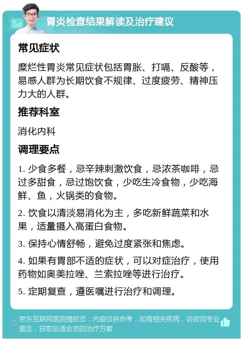 胃炎检查结果解读及治疗建议 常见症状 糜烂性胃炎常见症状包括胃胀、打嗝、反酸等，易感人群为长期饮食不规律、过度疲劳、精神压力大的人群。 推荐科室 消化内科 调理要点 1. 少食多餐，忌辛辣刺激饮食，忌浓茶咖啡，忌过多甜食，忌过饱饮食，少吃生冷食物，少吃海鲜、鱼，火锅类的食物。 2. 饮食以清淡易消化为主，多吃新鲜蔬菜和水果，适量摄入高蛋白食物。 3. 保持心情舒畅，避免过度紧张和焦虑。 4. 如果有胃部不适的症状，可以对症治疗，使用药物如奥美拉唑、兰索拉唑等进行治疗。 5. 定期复查，遵医嘱进行治疗和调理。