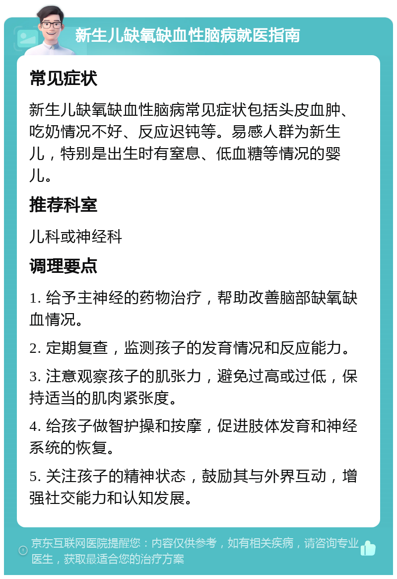 新生儿缺氧缺血性脑病就医指南 常见症状 新生儿缺氧缺血性脑病常见症状包括头皮血肿、吃奶情况不好、反应迟钝等。易感人群为新生儿，特别是出生时有窒息、低血糖等情况的婴儿。 推荐科室 儿科或神经科 调理要点 1. 给予主神经的药物治疗，帮助改善脑部缺氧缺血情况。 2. 定期复查，监测孩子的发育情况和反应能力。 3. 注意观察孩子的肌张力，避免过高或过低，保持适当的肌肉紧张度。 4. 给孩子做智护操和按摩，促进肢体发育和神经系统的恢复。 5. 关注孩子的精神状态，鼓励其与外界互动，增强社交能力和认知发展。