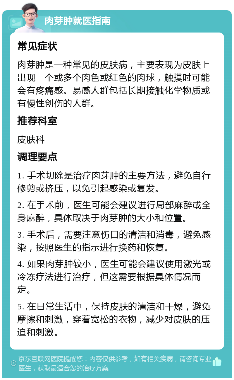 肉芽肿就医指南 常见症状 肉芽肿是一种常见的皮肤病，主要表现为皮肤上出现一个或多个肉色或红色的肉球，触摸时可能会有疼痛感。易感人群包括长期接触化学物质或有慢性创伤的人群。 推荐科室 皮肤科 调理要点 1. 手术切除是治疗肉芽肿的主要方法，避免自行修剪或挤压，以免引起感染或复发。 2. 在手术前，医生可能会建议进行局部麻醉或全身麻醉，具体取决于肉芽肿的大小和位置。 3. 手术后，需要注意伤口的清洁和消毒，避免感染，按照医生的指示进行换药和恢复。 4. 如果肉芽肿较小，医生可能会建议使用激光或冷冻疗法进行治疗，但这需要根据具体情况而定。 5. 在日常生活中，保持皮肤的清洁和干燥，避免摩擦和刺激，穿着宽松的衣物，减少对皮肤的压迫和刺激。