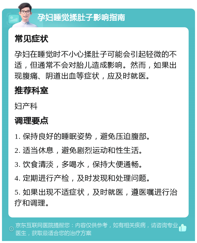 孕妇睡觉揉肚子影响指南 常见症状 孕妇在睡觉时不小心揉肚子可能会引起轻微的不适，但通常不会对胎儿造成影响。然而，如果出现腹痛、阴道出血等症状，应及时就医。 推荐科室 妇产科 调理要点 1. 保持良好的睡眠姿势，避免压迫腹部。 2. 适当休息，避免剧烈运动和性生活。 3. 饮食清淡，多喝水，保持大便通畅。 4. 定期进行产检，及时发现和处理问题。 5. 如果出现不适症状，及时就医，遵医嘱进行治疗和调理。