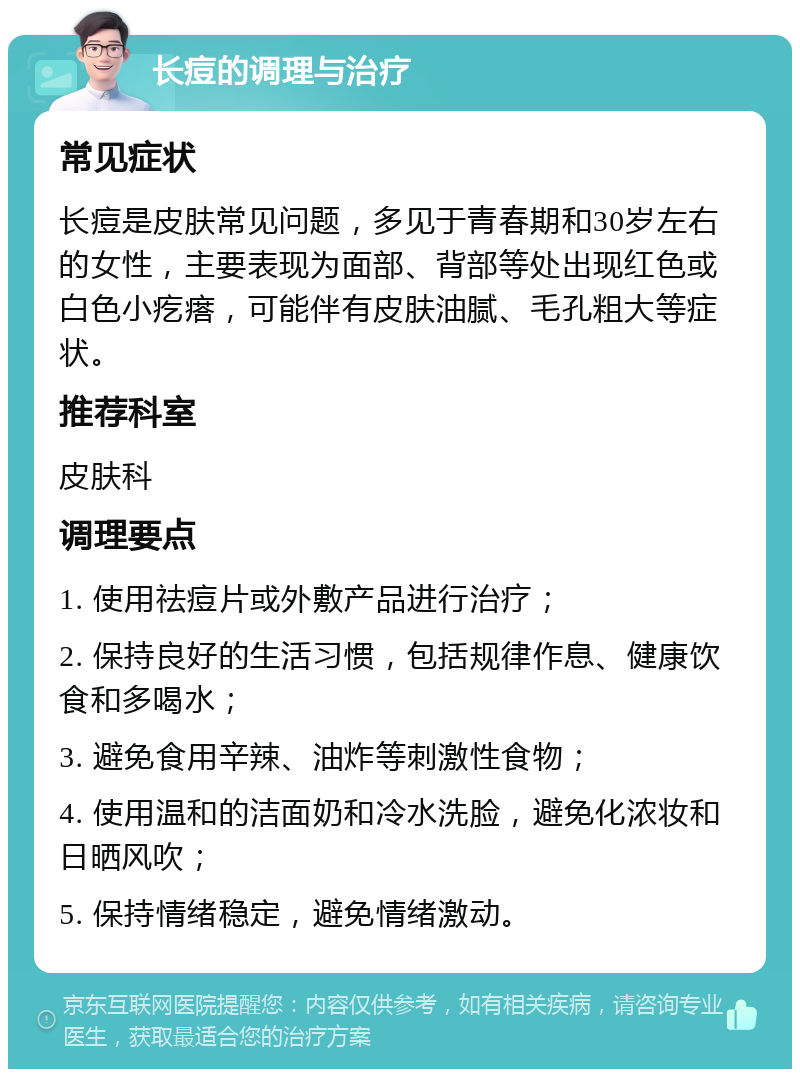 长痘的调理与治疗 常见症状 长痘是皮肤常见问题，多见于青春期和30岁左右的女性，主要表现为面部、背部等处出现红色或白色小疙瘩，可能伴有皮肤油腻、毛孔粗大等症状。 推荐科室 皮肤科 调理要点 1. 使用祛痘片或外敷产品进行治疗； 2. 保持良好的生活习惯，包括规律作息、健康饮食和多喝水； 3. 避免食用辛辣、油炸等刺激性食物； 4. 使用温和的洁面奶和冷水洗脸，避免化浓妆和日晒风吹； 5. 保持情绪稳定，避免情绪激动。