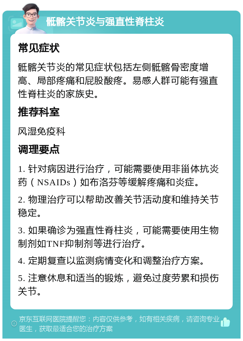 骶髂关节炎与强直性脊柱炎 常见症状 骶髂关节炎的常见症状包括左侧骶髂骨密度增高、局部疼痛和屁股酸疼。易感人群可能有强直性脊柱炎的家族史。 推荐科室 风湿免疫科 调理要点 1. 针对病因进行治疗，可能需要使用非甾体抗炎药（NSAIDs）如布洛芬等缓解疼痛和炎症。 2. 物理治疗可以帮助改善关节活动度和维持关节稳定。 3. 如果确诊为强直性脊柱炎，可能需要使用生物制剂如TNF抑制剂等进行治疗。 4. 定期复查以监测病情变化和调整治疗方案。 5. 注意休息和适当的锻炼，避免过度劳累和损伤关节。