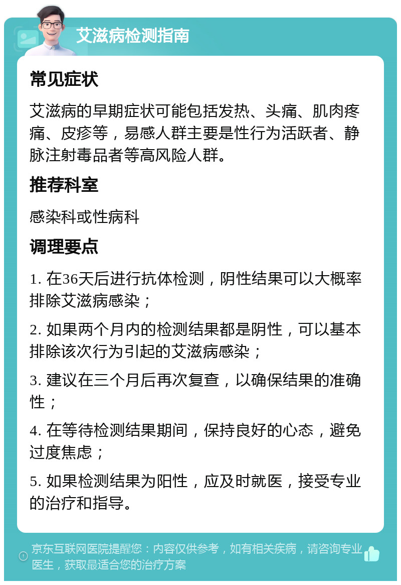 艾滋病检测指南 常见症状 艾滋病的早期症状可能包括发热、头痛、肌肉疼痛、皮疹等，易感人群主要是性行为活跃者、静脉注射毒品者等高风险人群。 推荐科室 感染科或性病科 调理要点 1. 在36天后进行抗体检测，阴性结果可以大概率排除艾滋病感染； 2. 如果两个月内的检测结果都是阴性，可以基本排除该次行为引起的艾滋病感染； 3. 建议在三个月后再次复查，以确保结果的准确性； 4. 在等待检测结果期间，保持良好的心态，避免过度焦虑； 5. 如果检测结果为阳性，应及时就医，接受专业的治疗和指导。