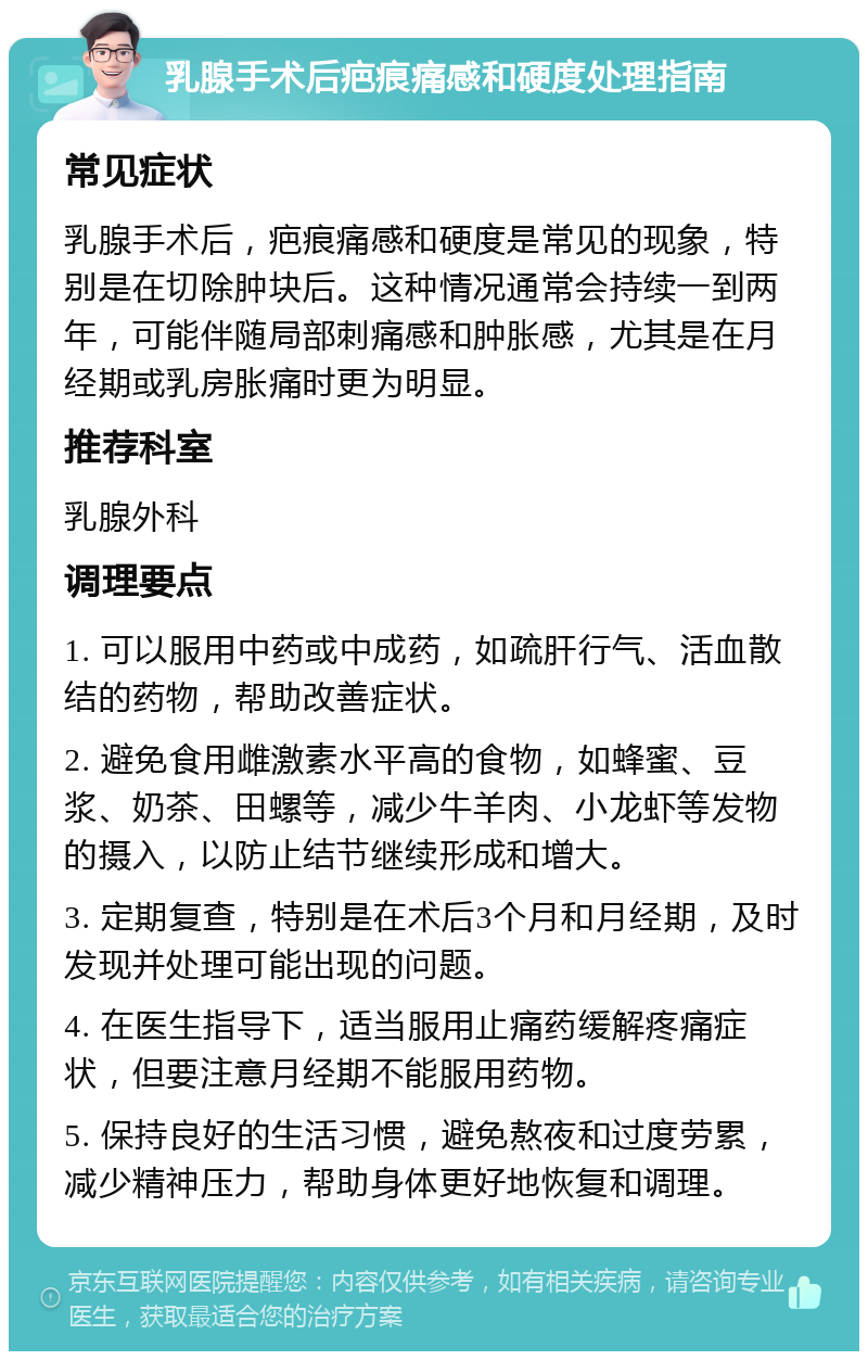 乳腺手术后疤痕痛感和硬度处理指南 常见症状 乳腺手术后，疤痕痛感和硬度是常见的现象，特别是在切除肿块后。这种情况通常会持续一到两年，可能伴随局部刺痛感和肿胀感，尤其是在月经期或乳房胀痛时更为明显。 推荐科室 乳腺外科 调理要点 1. 可以服用中药或中成药，如疏肝行气、活血散结的药物，帮助改善症状。 2. 避免食用雌激素水平高的食物，如蜂蜜、豆浆、奶茶、田螺等，减少牛羊肉、小龙虾等发物的摄入，以防止结节继续形成和增大。 3. 定期复查，特别是在术后3个月和月经期，及时发现并处理可能出现的问题。 4. 在医生指导下，适当服用止痛药缓解疼痛症状，但要注意月经期不能服用药物。 5. 保持良好的生活习惯，避免熬夜和过度劳累，减少精神压力，帮助身体更好地恢复和调理。