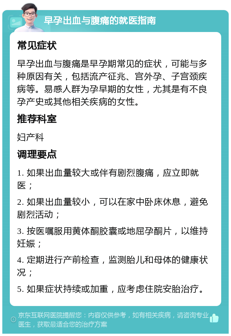 早孕出血与腹痛的就医指南 常见症状 早孕出血与腹痛是早孕期常见的症状，可能与多种原因有关，包括流产征兆、宫外孕、子宫颈疾病等。易感人群为孕早期的女性，尤其是有不良孕产史或其他相关疾病的女性。 推荐科室 妇产科 调理要点 1. 如果出血量较大或伴有剧烈腹痛，应立即就医； 2. 如果出血量较小，可以在家中卧床休息，避免剧烈活动； 3. 按医嘱服用黄体酮胶囊或地屈孕酮片，以维持妊娠； 4. 定期进行产前检查，监测胎儿和母体的健康状况； 5. 如果症状持续或加重，应考虑住院安胎治疗。