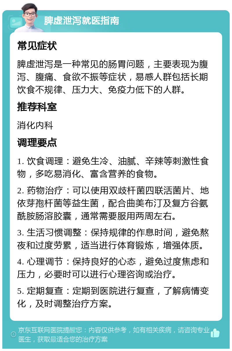 脾虚泄泻就医指南 常见症状 脾虚泄泻是一种常见的肠胃问题，主要表现为腹泻、腹痛、食欲不振等症状，易感人群包括长期饮食不规律、压力大、免疫力低下的人群。 推荐科室 消化内科 调理要点 1. 饮食调理：避免生冷、油腻、辛辣等刺激性食物，多吃易消化、富含营养的食物。 2. 药物治疗：可以使用双歧杆菌四联活菌片、地依芽孢杆菌等益生菌，配合曲美布汀及复方谷氨酰胺肠溶胶囊，通常需要服用两周左右。 3. 生活习惯调整：保持规律的作息时间，避免熬夜和过度劳累，适当进行体育锻炼，增强体质。 4. 心理调节：保持良好的心态，避免过度焦虑和压力，必要时可以进行心理咨询或治疗。 5. 定期复查：定期到医院进行复查，了解病情变化，及时调整治疗方案。