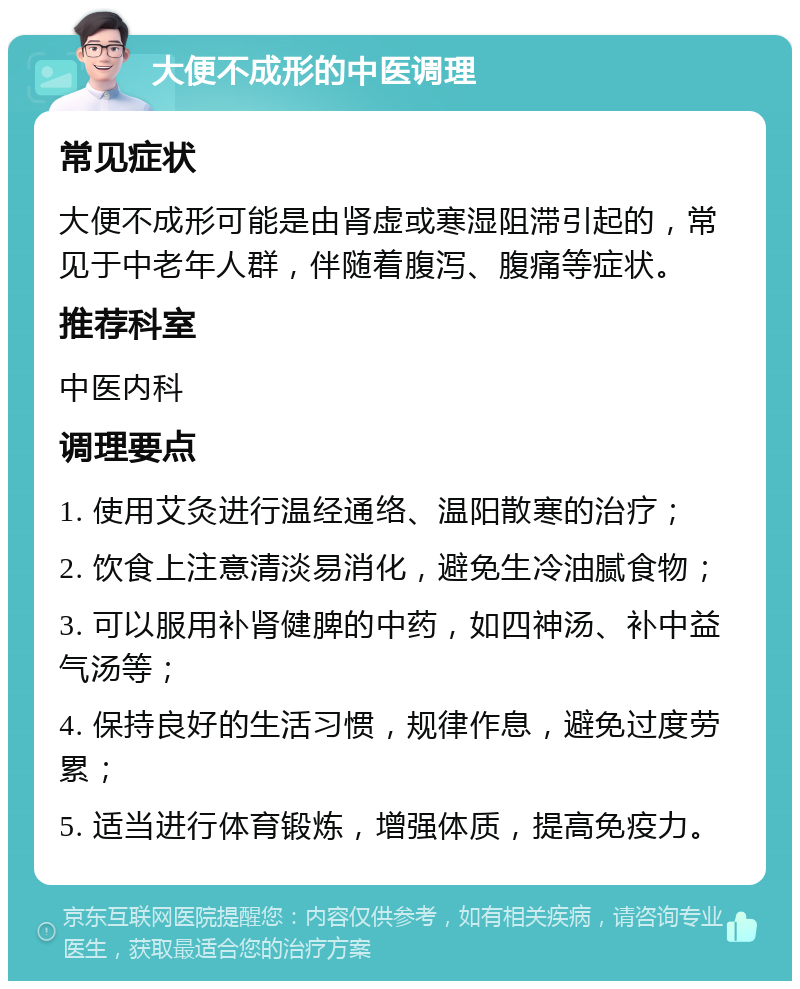 大便不成形的中医调理 常见症状 大便不成形可能是由肾虚或寒湿阻滞引起的，常见于中老年人群，伴随着腹泻、腹痛等症状。 推荐科室 中医内科 调理要点 1. 使用艾灸进行温经通络、温阳散寒的治疗； 2. 饮食上注意清淡易消化，避免生冷油腻食物； 3. 可以服用补肾健脾的中药，如四神汤、补中益气汤等； 4. 保持良好的生活习惯，规律作息，避免过度劳累； 5. 适当进行体育锻炼，增强体质，提高免疫力。