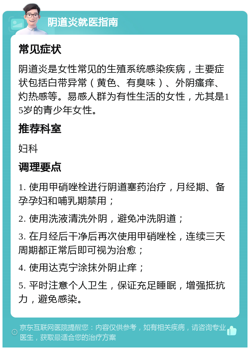 阴道炎就医指南 常见症状 阴道炎是女性常见的生殖系统感染疾病，主要症状包括白带异常（黄色、有臭味）、外阴瘙痒、灼热感等。易感人群为有性生活的女性，尤其是15岁的青少年女性。 推荐科室 妇科 调理要点 1. 使用甲硝唑栓进行阴道塞药治疗，月经期、备孕孕妇和哺乳期禁用； 2. 使用洗液清洗外阴，避免冲洗阴道； 3. 在月经后干净后再次使用甲硝唑栓，连续三天周期都正常后即可视为治愈； 4. 使用达克宁涂抹外阴止痒； 5. 平时注意个人卫生，保证充足睡眠，增强抵抗力，避免感染。