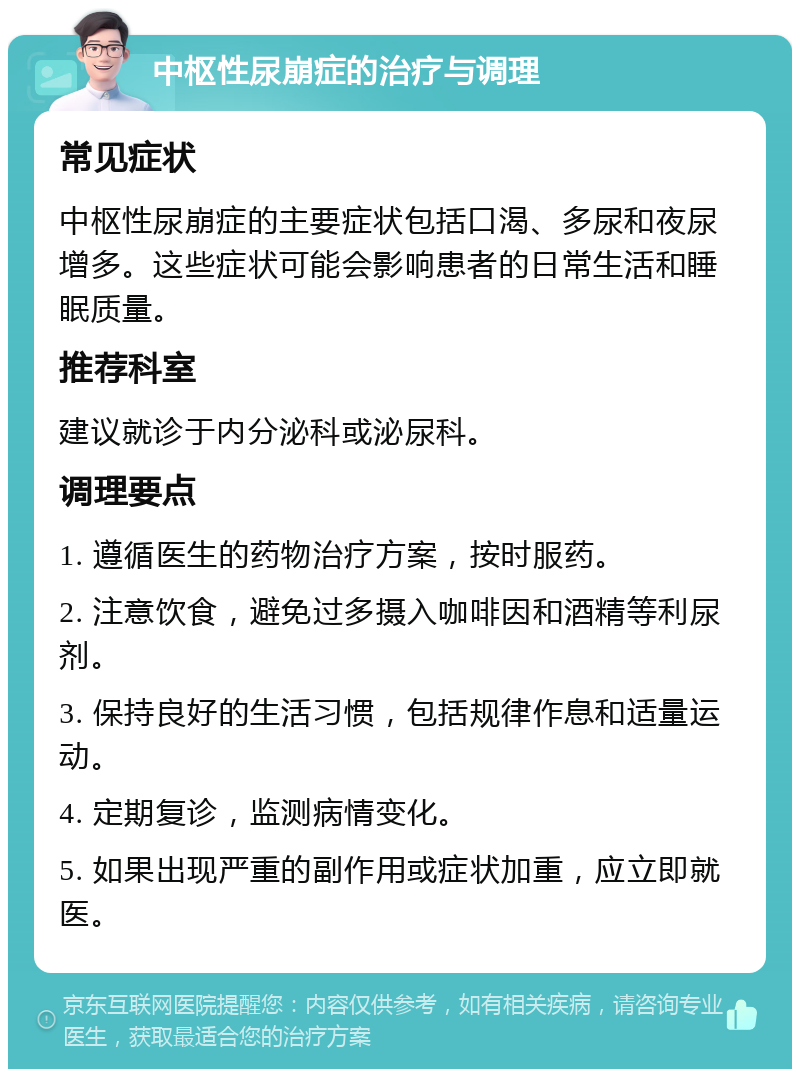 中枢性尿崩症的治疗与调理 常见症状 中枢性尿崩症的主要症状包括口渴、多尿和夜尿增多。这些症状可能会影响患者的日常生活和睡眠质量。 推荐科室 建议就诊于内分泌科或泌尿科。 调理要点 1. 遵循医生的药物治疗方案，按时服药。 2. 注意饮食，避免过多摄入咖啡因和酒精等利尿剂。 3. 保持良好的生活习惯，包括规律作息和适量运动。 4. 定期复诊，监测病情变化。 5. 如果出现严重的副作用或症状加重，应立即就医。