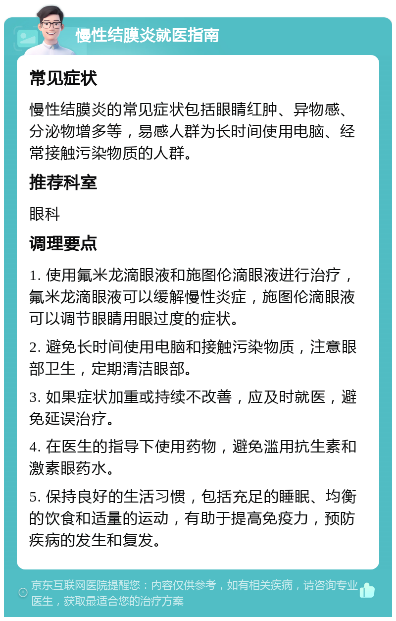 慢性结膜炎就医指南 常见症状 慢性结膜炎的常见症状包括眼睛红肿、异物感、分泌物增多等，易感人群为长时间使用电脑、经常接触污染物质的人群。 推荐科室 眼科 调理要点 1. 使用氟米龙滴眼液和施图伦滴眼液进行治疗，氟米龙滴眼液可以缓解慢性炎症，施图伦滴眼液可以调节眼睛用眼过度的症状。 2. 避免长时间使用电脑和接触污染物质，注意眼部卫生，定期清洁眼部。 3. 如果症状加重或持续不改善，应及时就医，避免延误治疗。 4. 在医生的指导下使用药物，避免滥用抗生素和激素眼药水。 5. 保持良好的生活习惯，包括充足的睡眠、均衡的饮食和适量的运动，有助于提高免疫力，预防疾病的发生和复发。