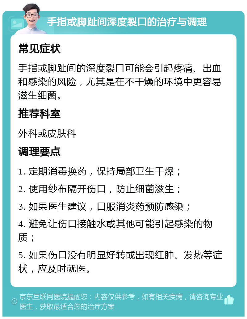 手指或脚趾间深度裂口的治疗与调理 常见症状 手指或脚趾间的深度裂口可能会引起疼痛、出血和感染的风险，尤其是在不干燥的环境中更容易滋生细菌。 推荐科室 外科或皮肤科 调理要点 1. 定期消毒换药，保持局部卫生干燥； 2. 使用纱布隔开伤口，防止细菌滋生； 3. 如果医生建议，口服消炎药预防感染； 4. 避免让伤口接触水或其他可能引起感染的物质； 5. 如果伤口没有明显好转或出现红肿、发热等症状，应及时就医。