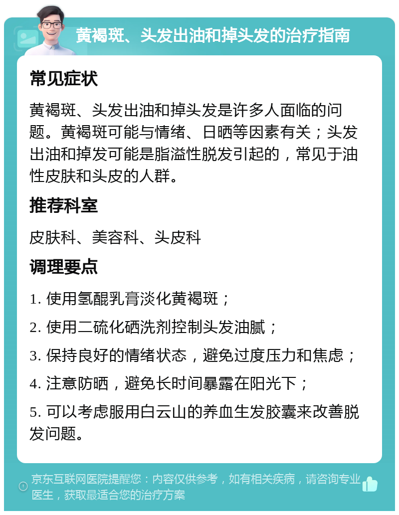 黄褐斑、头发出油和掉头发的治疗指南 常见症状 黄褐斑、头发出油和掉头发是许多人面临的问题。黄褐斑可能与情绪、日晒等因素有关；头发出油和掉发可能是脂溢性脱发引起的，常见于油性皮肤和头皮的人群。 推荐科室 皮肤科、美容科、头皮科 调理要点 1. 使用氢醌乳膏淡化黄褐斑； 2. 使用二硫化硒洗剂控制头发油腻； 3. 保持良好的情绪状态，避免过度压力和焦虑； 4. 注意防晒，避免长时间暴露在阳光下； 5. 可以考虑服用白云山的养血生发胶囊来改善脱发问题。