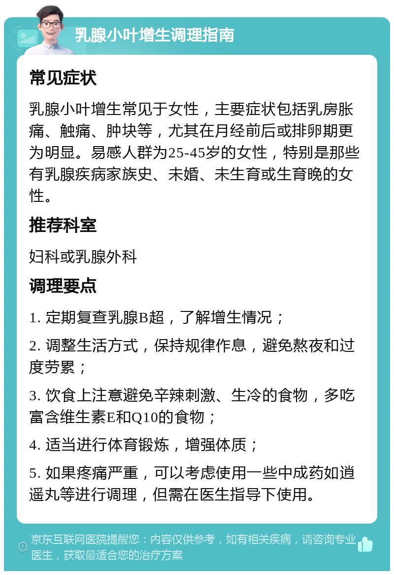 乳腺小叶增生调理指南 常见症状 乳腺小叶增生常见于女性，主要症状包括乳房胀痛、触痛、肿块等，尤其在月经前后或排卵期更为明显。易感人群为25-45岁的女性，特别是那些有乳腺疾病家族史、未婚、未生育或生育晚的女性。 推荐科室 妇科或乳腺外科 调理要点 1. 定期复查乳腺B超，了解增生情况； 2. 调整生活方式，保持规律作息，避免熬夜和过度劳累； 3. 饮食上注意避免辛辣刺激、生冷的食物，多吃富含维生素E和Q10的食物； 4. 适当进行体育锻炼，增强体质； 5. 如果疼痛严重，可以考虑使用一些中成药如逍遥丸等进行调理，但需在医生指导下使用。