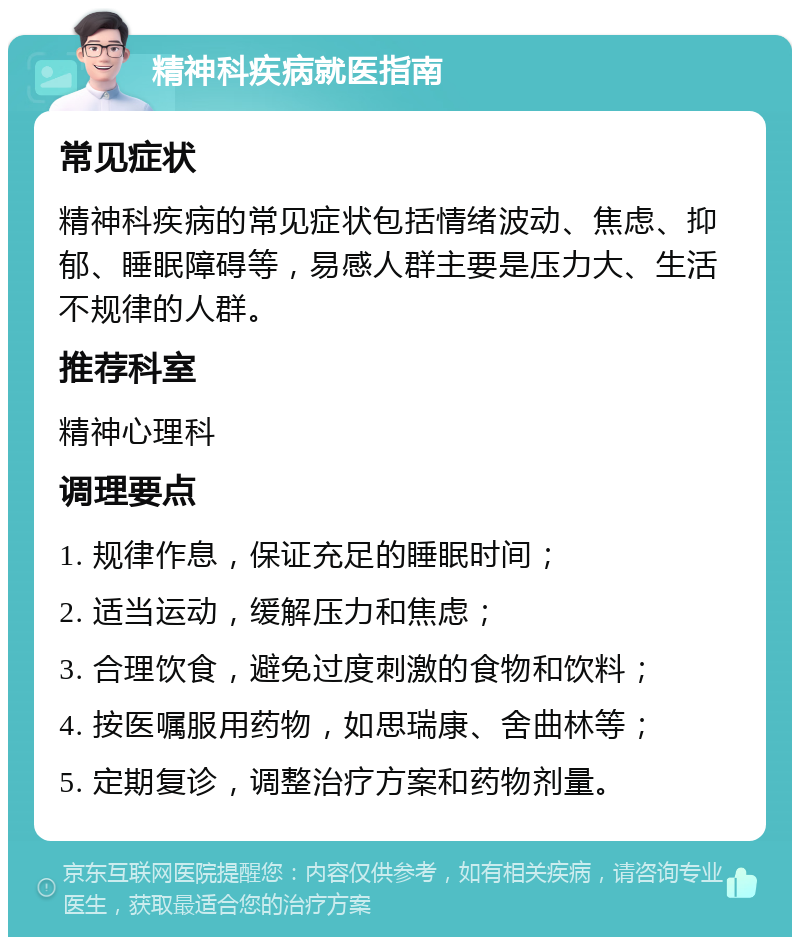 精神科疾病就医指南 常见症状 精神科疾病的常见症状包括情绪波动、焦虑、抑郁、睡眠障碍等，易感人群主要是压力大、生活不规律的人群。 推荐科室 精神心理科 调理要点 1. 规律作息，保证充足的睡眠时间； 2. 适当运动，缓解压力和焦虑； 3. 合理饮食，避免过度刺激的食物和饮料； 4. 按医嘱服用药物，如思瑞康、舍曲林等； 5. 定期复诊，调整治疗方案和药物剂量。