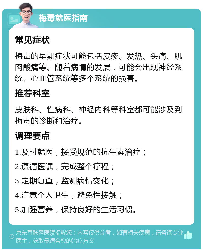 梅毒就医指南 常见症状 梅毒的早期症状可能包括皮疹、发热、头痛、肌肉酸痛等。随着病情的发展，可能会出现神经系统、心血管系统等多个系统的损害。 推荐科室 皮肤科、性病科、神经内科等科室都可能涉及到梅毒的诊断和治疗。 调理要点 1.及时就医，接受规范的抗生素治疗； 2.遵循医嘱，完成整个疗程； 3.定期复查，监测病情变化； 4.注意个人卫生，避免性接触； 5.加强营养，保持良好的生活习惯。